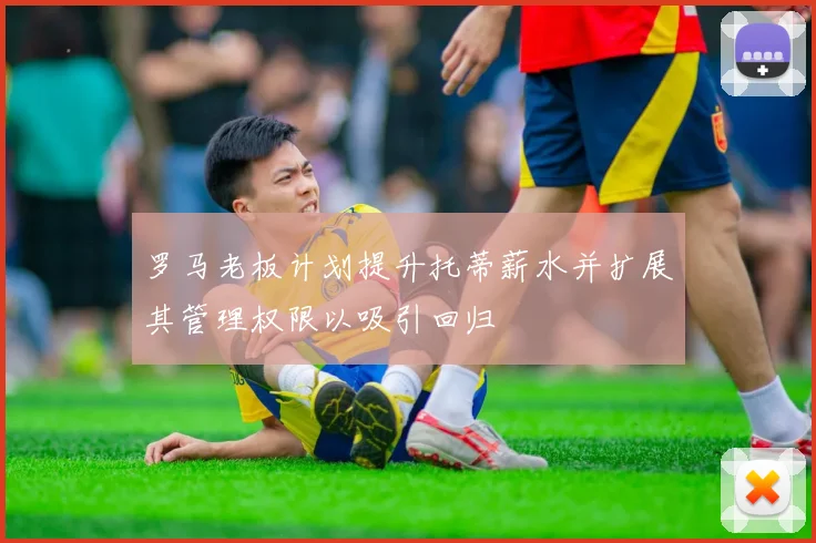 罗马老板计划提升托蒂薪水并扩展其管理权限以吸引回归