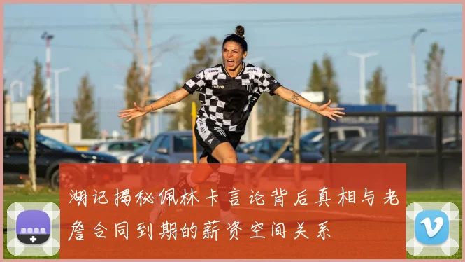 湖记揭秘佩林卡言论背后真相与老詹合同到期的薪资空间关系