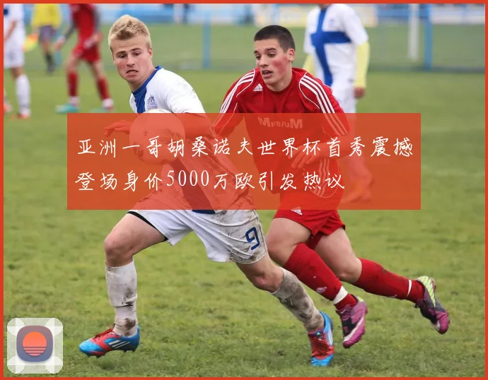 亚洲一哥胡桑诺夫世界杯首秀震撼登场身价5000万欧引发热议