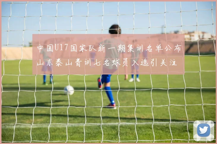 中国U17国家队新一期集训名单公布山东泰山青训七名球员入选引关注