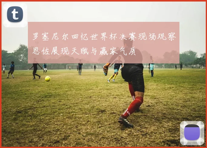 罗塞尼尔回忆世界杯决赛现场观察恩佐展现天赋与赢家气质