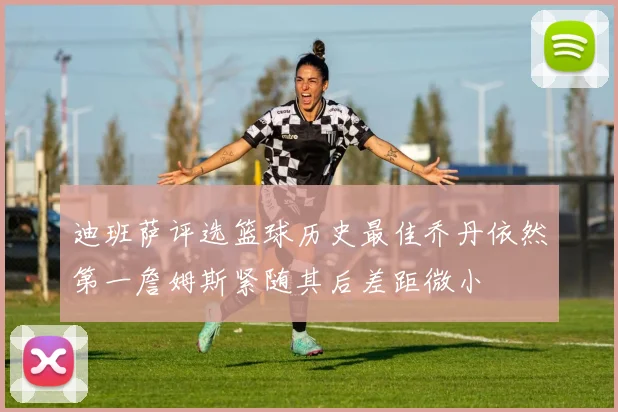 迪班萨评选篮球历史最佳乔丹依然第一詹姆斯紧随其后差距微小