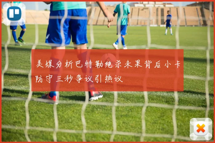 美媒分析巴特勒绝杀未果背后小卡防守三秒争议引热议
