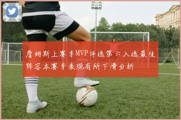 詹姆斯上赛季MVP评选第六入选最佳阵容本赛季表现有所下滑分析