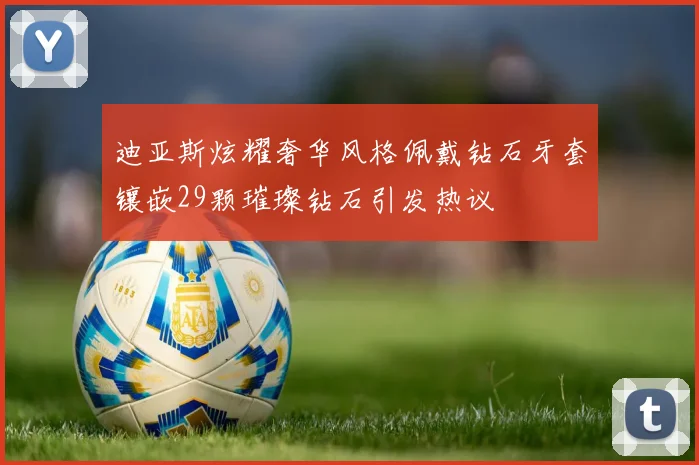 迪亚斯炫耀奢华风格佩戴钻石牙套镶嵌29颗璀璨钻石引发热议
