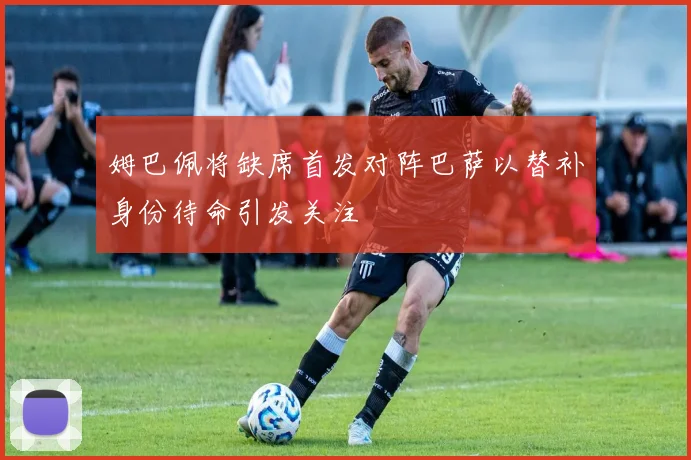 姆巴佩将缺席首发对阵巴萨以替补身份待命引发关注