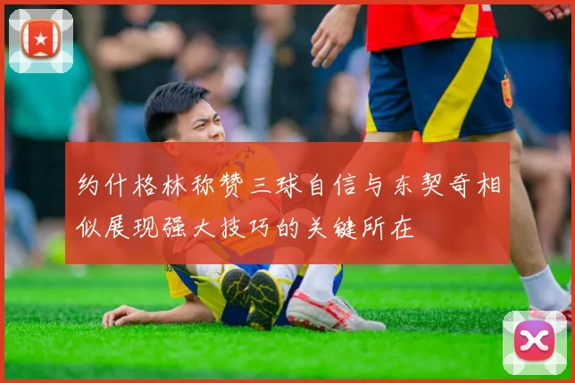 约什格林称赞三球自信与东契奇相似展现强大技巧的关键所在