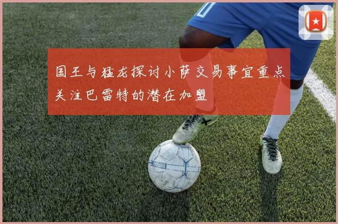 国王与猛龙探讨小萨交易事宜重点关注巴雷特的潜在加盟