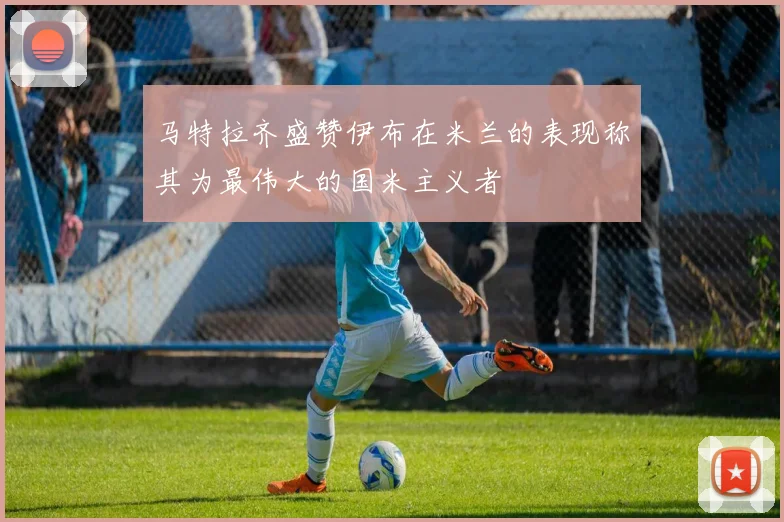 马特拉齐盛赞伊布在米兰的表现称其为最伟大的国米主义者