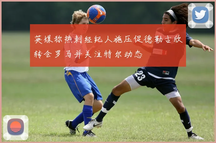 英媒称热刺经纪人施压促德勒古欣转会罗马并关注特尔动态