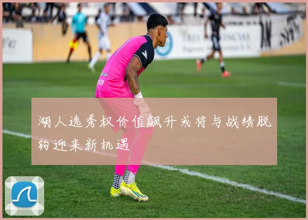 湖人选秀权价值飙升或将与战绩脱钩迎来新机遇