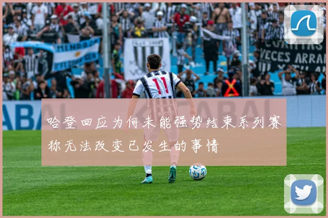 哈登回应为何未能强势结束系列赛称无法改变已发生的事情