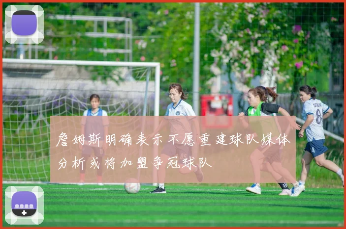 詹姆斯明确表示不愿重建球队媒体分析或将加盟争冠球队