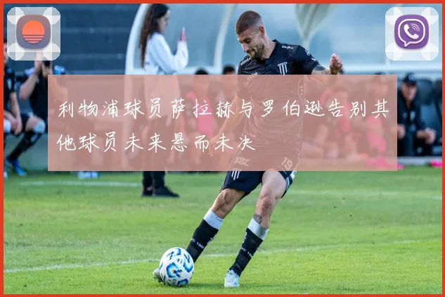 利物浦球员萨拉赫与罗伯逊告别其他球员未来悬而未决