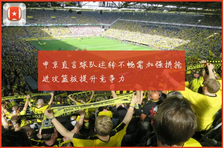 申京直言球队运转不畅需加强拼抢进攻篮板提升竞争力