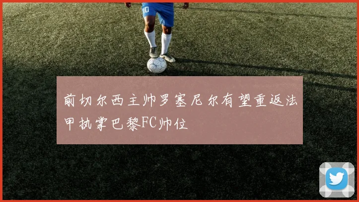 前切尔西主帅罗塞尼尔有望重返法甲执掌巴黎FC帅位