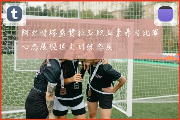 阿尔特塔盛赞拉亚职业素养与比赛心态展现顶尖训练态度