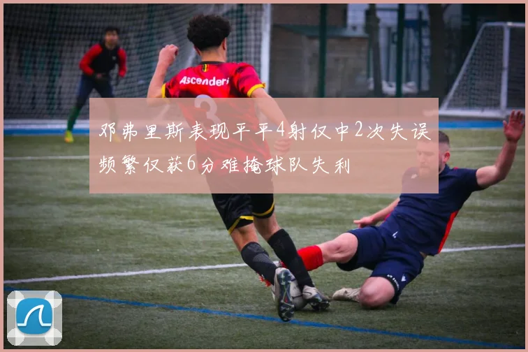 邓弗里斯表现平平4射仅中2次失误频繁仅获6分难掩球队失利
