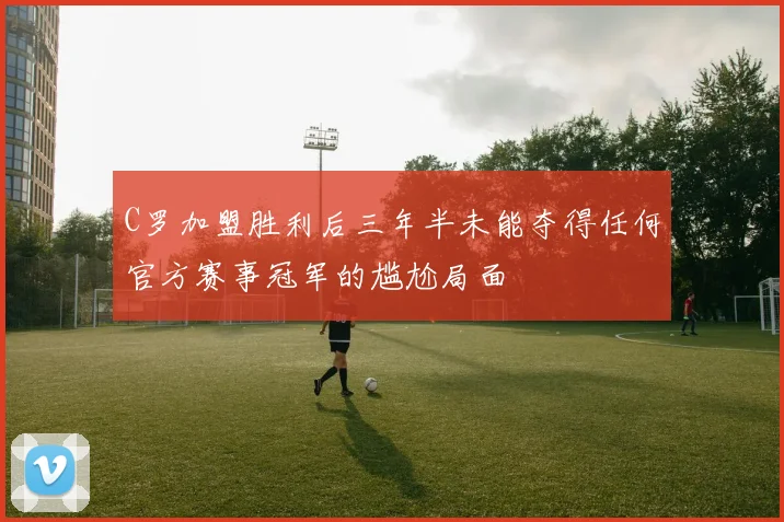 C罗加盟胜利后三年半未能夺得任何官方赛事冠军的尴尬局面