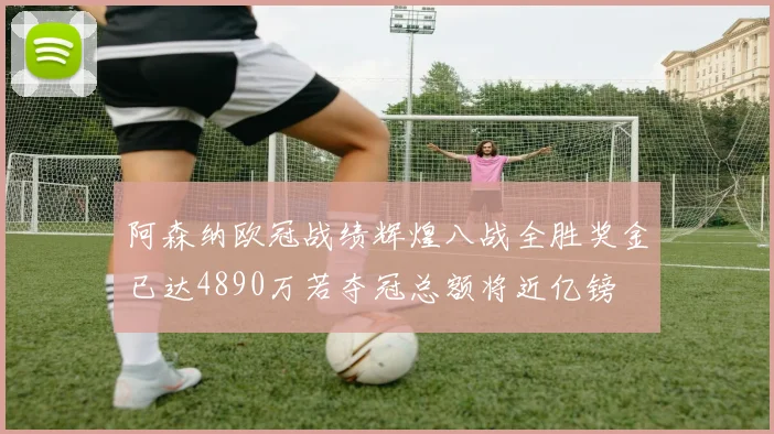 阿森纳欧冠战绩辉煌八战全胜奖金已达4890万若夺冠总额将近亿镑