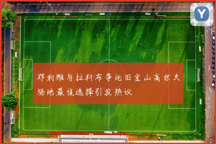 邓利维与拉科布争论旧金山高尔夫场地最佳选择引发热议