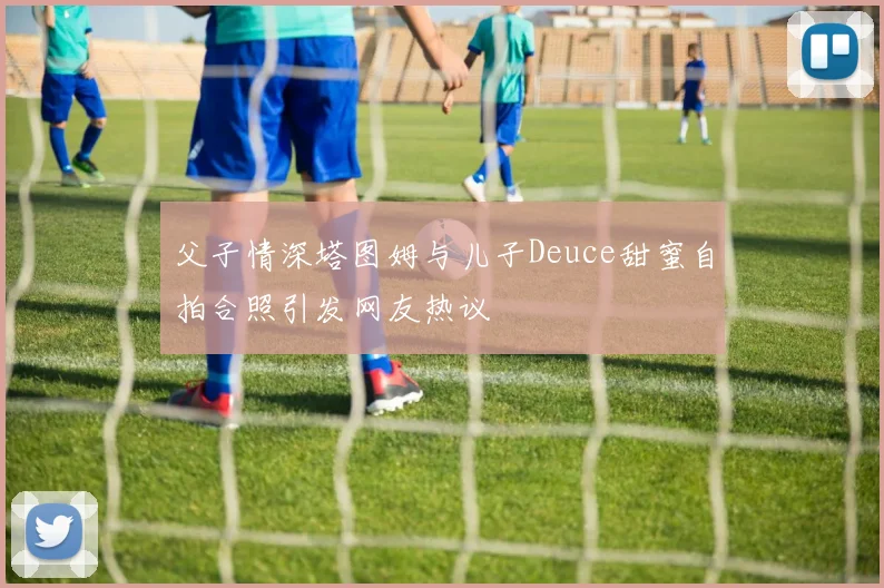 父子情深塔图姆与儿子Deuce甜蜜自拍合照引发网友热议