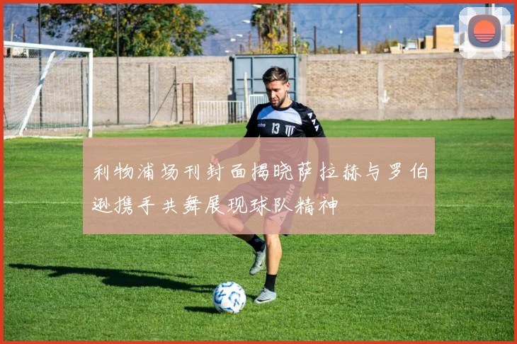 利物浦场刊封面揭晓萨拉赫与罗伯逊携手共舞展现球队精神