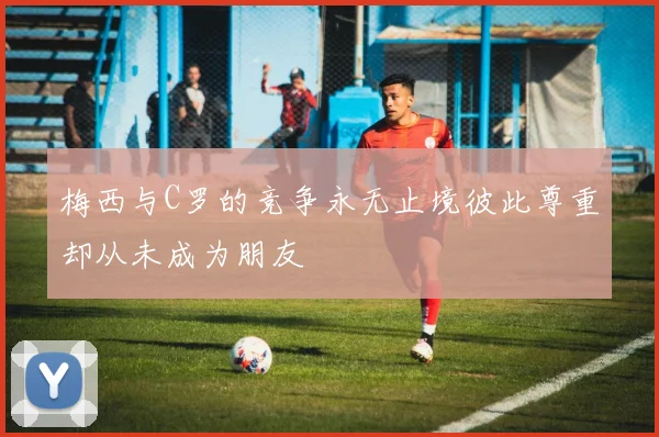梅西与C罗的竞争永无止境彼此尊重却从未成为朋友