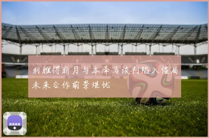 利雅得新月与本泽马谈判陷入僵局未来合作前景堪忧