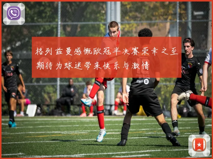 格列兹曼感慨欧冠半决赛荣幸之至期待为球迷带来快乐与激情